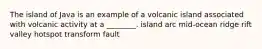 The island of Java is an example of a volcanic island associated with volcanic activity at a ________. island arc mid-ocean ridge rift valley hotspot transform fault