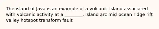 The island of Java is an example of a volcanic island associated with volcanic activity at a ________. island arc mid-ocean ridge rift valley hotspot transform fault