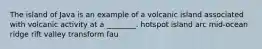 The island of Java is an example of a volcanic island associated with volcanic activity at a ________. hotspot island arc mid-ocean ridge rift valley transform fau