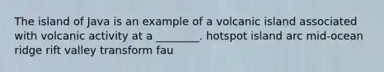 The island of Java is an example of a volcanic island associated with volcanic activity at a ________. hotspot island arc mid-ocean ridge rift valley transform fau