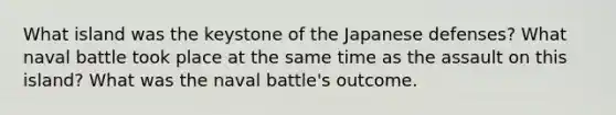 What island was the keystone of the Japanese defenses? What naval battle took place at the same time as the assault on this island? What was the naval battle's outcome.