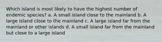 Which island is most likely to have the highest number of endemic species? a. A small island close to the mainland b. A large island close to the mainland c. A large island far from the mainland or other islands d. A small island far from the mainland but close to a large island