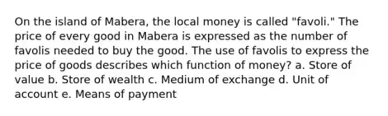 On the island of Mabera, the local money is called "favoli." The price of every good in Mabera is expressed as the number of favolis needed to buy the good. The use of favolis to express the price of goods describes which function of money? a. Store of value b. Store of wealth c. Medium of exchange d. Unit of account e. Means of payment