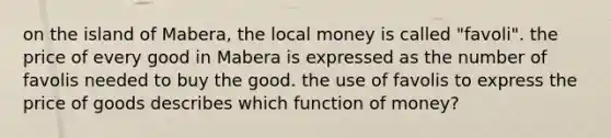 on the island of Mabera, the local money is called "favoli". the price of every good in Mabera is expressed as the number of favolis needed to buy the good. the use of favolis to express the price of goods describes which function of money?