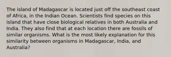 The island of Madagascar is located just off the southeast coast of Africa, in the Indian Ocean. Scientists find species on this island that have close biological relatives in both Australia and India. They also find that at each location there are fossils of similar organisms. What is the most likely explanation for this similarity between organisms in Madagascar, India, and Australia?