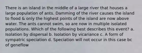 There is an island in the middle of a large river that houses a large population of ants. Damming of the river causes the island to flood & only the highest points of the island are now above water. The ants cannot swim, so are now in multiple isolated populations. Which of the following best describes this event? a. Isolation by dispersal b. Isolation by vicariance c. A form of sympatric speciation d. Speciation will not occur in this case bc of geneflow