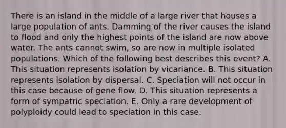 There is an island in the middle of a large river that houses a large population of ants. Damming of the river causes the island to flood and only the highest points of the island are now above water. The ants cannot swim, so are now in multiple isolated populations. Which of the following best describes this event? A. This situation represents isolation by vicariance. B. This situation represents isolation by dispersal. C. Speciation will not occur in this case because of gene flow. D. This situation represents a form of sympatric speciation. E. Only a rare development of polyploidy could lead to speciation in this case.