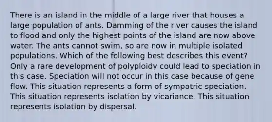 There is an island in the middle of a large river that houses a large population of ants. Damming of the river causes the island to flood and only the highest points of the island are now above water. The ants cannot swim, so are now in multiple isolated populations. Which of the following best describes this event? Only a rare development of polyploidy could lead to speciation in this case. Speciation will not occur in this case because of gene flow. This situation represents a form of sympatric speciation. This situation represents isolation by vicariance. This situation represents isolation by dispersal.