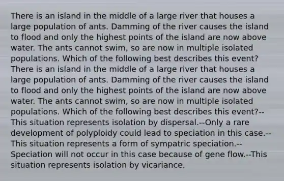 There is an island in the middle of a large river that houses a large population of ants. Damming of the river causes the island to flood and only the highest points of the island are now above water. The ants cannot swim, so are now in multiple isolated populations. Which of the following best describes this event?There is an island in the middle of a large river that houses a large population of ants. Damming of the river causes the island to flood and only the highest points of the island are now above water. The ants cannot swim, so are now in multiple isolated populations. Which of the following best describes this event?--This situation represents isolation by dispersal.--Only a rare development of polyploidy could lead to speciation in this case.--This situation represents a form of sympatric speciation.--Speciation will not occur in this case because of gene flow.--This situation represents isolation by vicariance.