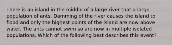 There is an island in the middle of a large river that a large population of ants. Damming of the river causes the island to flood and only the highest points of the island are now above water. The ants cannot swim so are now in multiple isolated populations. Which of the following best describes this event?