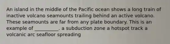 An island in the middle of the Pacific ocean shows a long train of inactive volcano seamounts trailing behind an active volcano. These seamounts are far from any plate boundary. This is an example of __________. a subduction zone a hotspot track a volcanic arc seafloor spreading