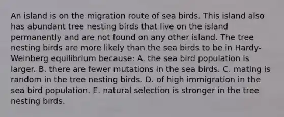 An island is on the migration route of sea birds. This island also has abundant tree nesting birds that live on the island permanently and are not found on any other island. The tree nesting birds are more likely than the sea birds to be in Hardy-Weinberg equilibrium because: A. the sea bird population is larger. B. there are fewer mutations in the sea birds. C. mating is random in the tree nesting birds. D. of high immigration in the sea bird population. E. natural selection is stronger in the tree nesting birds.