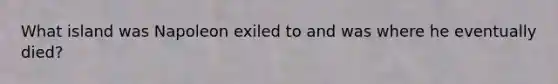 What island was Napoleon exiled to and was where he eventually died?