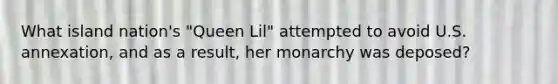 What island nation's "Queen Lil" attempted to avoid U.S. annexation, and as a result, her monarchy was deposed?