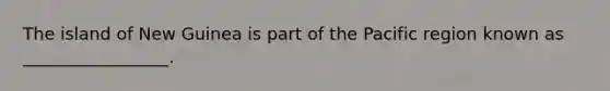 The island of New Guinea is part of the Pacific region known as _________________.
