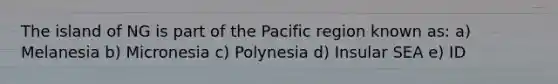 The island of NG is part of the Pacific region known as: a) Melanesia b) Micronesia c) Polynesia d) Insular SEA e) ID