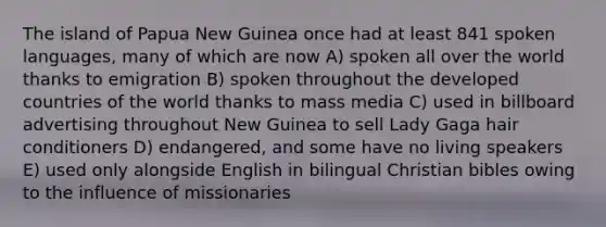 The island of Papua New Guinea once had at least 841 spoken languages, many of which are now A) spoken all over the world thanks to emigration B) spoken throughout the developed countries of the world thanks to mass media C) used in billboard advertising throughout New Guinea to sell Lady Gaga hair conditioners D) endangered, and some have no living speakers E) used only alongside English in bilingual Christian bibles owing to the influence of missionaries