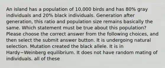 An island has a population of 10,000 birds and has 80% gray individuals and 20% black individuals. Generation after generation, this ratio and population size remains basically the same. Which statement must be true about this population? Please choose the correct answer from the following choices, and then select the submit answer button. It is undergoing natural selection. Mutation created the black allele. It is in Hardy−Weinberg equilibrium. It does not have random mating of individuals. all of these