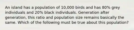 An island has a population of 10,000 birds and has 80% grey individuals and 20% black individuals. Generation after generation, this ratio and population size remains basically the same. Which of the following must be true about this population?