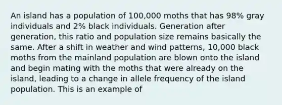 An island has a population of 100,000 moths that has 98% gray individuals and 2% black individuals. Generation after generation, this ratio and population size remains basically the same. After a shift in weather and wind patterns, 10,000 black moths from the mainland population are blown onto the island and begin mating with the moths that were already on the island, leading to a change in allele frequency of the island population. This is an example of