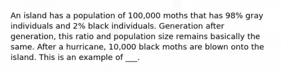 An island has a population of 100,000 moths that has 98% gray individuals and 2% black individuals. Generation after generation, this ratio and population size remains basically the same. After a hurricane, 10,000 black moths are blown onto the island. This is an example of ___.