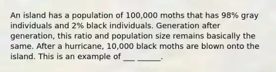 An island has a population of 100,000 moths that has 98% gray individuals and 2% black individuals. Generation after generation, this ratio and population size remains basically the same. After a hurricane, 10,000 black moths are blown onto the island. This is an example of ___ ______.