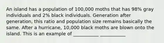 An island has a population of 100,000 moths that has 98% gray individuals and 2% black individuals. Generation after generation, this ratio and population size remains basically the same. After a hurricane, 10,000 black moths are blown onto the island. This is an example of ___________ ___________