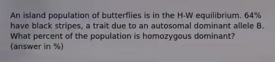 An island population of butterflies is in the H-W equilibrium. 64% have black stripes, a trait due to an autosomal dominant allele B. What percent of the population is homozygous dominant? (answer in %)