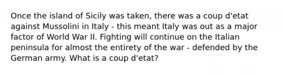 Once the island of Sicily was taken, there was a coup d'etat against Mussolini in Italy - this meant Italy was out as a major factor of World War II. Fighting will continue on the Italian peninsula for almost the entirety of the war - defended by the German army. What is a coup d'etat?