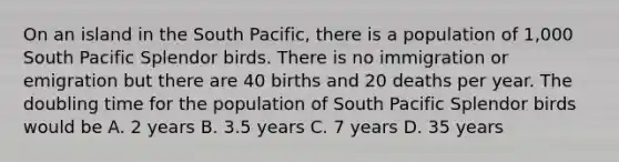 On an island in the South Pacific, there is a population of 1,000 South Pacific Splendor birds. There is no immigration or emigration but there are 40 births and 20 deaths per year. The doubling time for the population of South Pacific Splendor birds would be A. 2 years B. 3.5 years C. 7 years D. 35 years