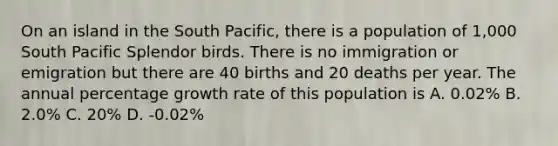 On an island in the South Pacific, there is a population of 1,000 South Pacific Splendor birds. There is no immigration or emigration but there are 40 births and 20 deaths per year. The annual percentage growth rate of this population is A. 0.02% B. 2.0% C. 20% D. -0.02%