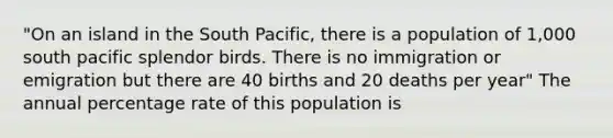 "On an island in the South Pacific, there is a population of 1,000 south pacific splendor birds. There is no immigration or emigration but there are 40 births and 20 deaths per year" The annual percentage rate of this population is