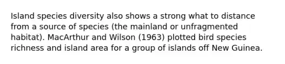 Island species diversity also shows a strong what to distance from a source of species (the mainland or unfragmented habitat). MacArthur and Wilson (1963) plotted bird species richness and island area for a group of islands off New Guinea.