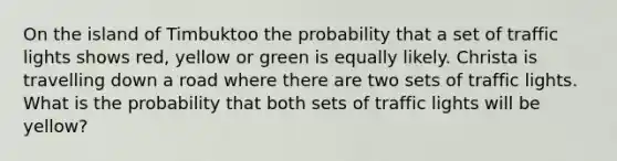 On the island of Timbuktoo the probability that a set of traffic lights shows red, yellow or green is equally likely. Christa is travelling down a road where there are two sets of traffic lights. What is the probability that both sets of traffic lights will be yellow?