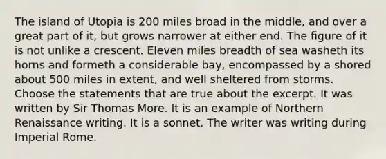 The island of Utopia is 200 miles broad in the middle, and over a great part of it, but grows narrower at either end. The figure of it is not unlike a crescent. Eleven miles breadth of sea washeth its horns and formeth a considerable bay, encompassed by a shored about 500 miles in extent, and well sheltered from storms. Choose the statements that are true about the excerpt. It was written by Sir Thomas More. It is an example of Northern Renaissance writing. It is a sonnet. The writer was writing during Imperial Rome.