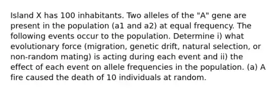 Island X has 100 inhabitants. Two alleles of the "A" gene are present in the population (a1 and a2) at equal frequency. The following events occur to the population. Determine i) what evolutionary force (migration, genetic drift, natural selection, or non-random mating) is acting during each event and ii) the effect of each event on allele frequencies in the population. (a) A fire caused the death of 10 individuals at random.