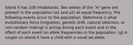 Island X has 100 inhabitants. Two alleles of the "A" gene are present in the population (a1 and a2) at equal frequency. The following events occur to the population. Determine i) what evolutionary force (migration, genetic drift, natural selection, or non-random mating) is acting during each event and ii) the effect of each event on allele frequencies in the population. (g) A couple on island X have a child with a novel a4 allele.