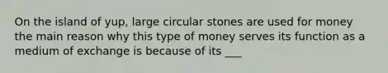 On the island of yup, large circular stones are used for money the main reason why this type of money serves its function as a medium of exchange is because of its ___