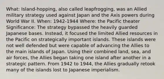 What: Island-hopping, also called leapfrogging, was an Allied military strategy used against Japan and the Axis powers during World War II. When: 1942-1944 Where: the Pacific theater Significance: The strategy bypassed the heavily guarded Japanese bases. Instead, it focused the limited Allied resources in the Pacific on strategically important islands. These islands were not well defended but were capable of advancing the Allies to the main islands of Japan. Using their combined land, sea, and air forces, the Allies began taking one island after another in a strategic pattern. From 1942 to 1944, the Allies gradually retook many of the islands lost to Japanese imperialism.