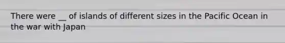 There were __ of islands of different sizes in the Pacific Ocean in the war with Japan