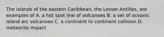 The islands of the eastern Caribbean, the Lesser Antilles, are examples of A. a hot spot line of volcanoes B. a set of oceanic island arc volcanoes C. a continent to continent collision D. meteorite impact