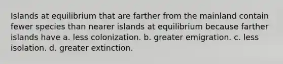 Islands at equilibrium that are farther from the mainland contain fewer species than nearer islands at equilibrium because farther islands have a. less colonization. b. greater emigration. c. less isolation. d. greater extinction.