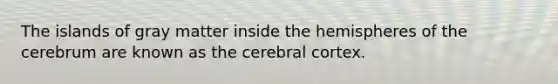 The islands of gray matter inside the hemispheres of the cerebrum are known as the cerebral cortex.