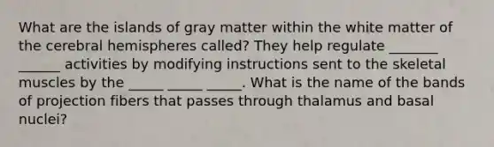 What are the islands of gray matter within the white matter of the cerebral hemispheres called? They help regulate _______ ______ activities by modifying instructions sent to the skeletal muscles by the _____ _____ _____. What is the name of the bands of projection fibers that passes through thalamus and basal nuclei?