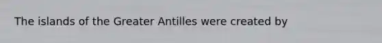 The islands of the Greater Antilles were created by