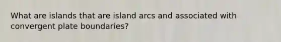 What are islands that are island arcs and associated with convergent plate boundaries?