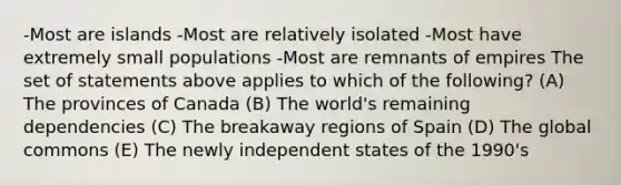 -Most are islands -Most are relatively isolated -Most have extremely small populations -Most are remnants of empires The set of statements above applies to which of the following? (A) The provinces of Canada (B) The world's remaining dependencies (C) The breakaway regions of Spain (D) The global commons (E) The newly independent states of the 1990's