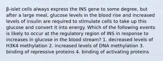 β-islet cells always express the INS gene to some degree, but after a large meal, glucose levels in the blood rise and increased levels of insulin are required to stimulate cells to take up this glucose and convert it into energy. Which of the following events is likely to occur at the regulatory region of INS in response to increases in glucose in the blood stream? 1. decreased levels of H3K4 methylation 2. increased levels of DNA methylation 3. binding of repressive proteins 4. binding of activating proteins