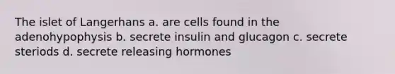 The islet of Langerhans a. are cells found in the adenohypophysis b. secrete insulin and glucagon c. secrete steriods d. secrete releasing hormones