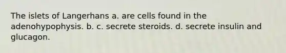 The islets of Langerhans a. are cells found in the adenohypophysis. b. c. secrete steroids. d. secrete insulin and glucagon.